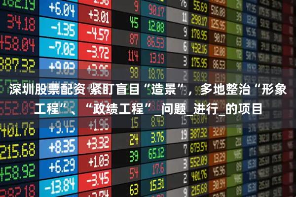深圳股票配资 紧盯盲目“造景”，多地整治“形象工程”、“政绩工程”_问题_进行_的项目
