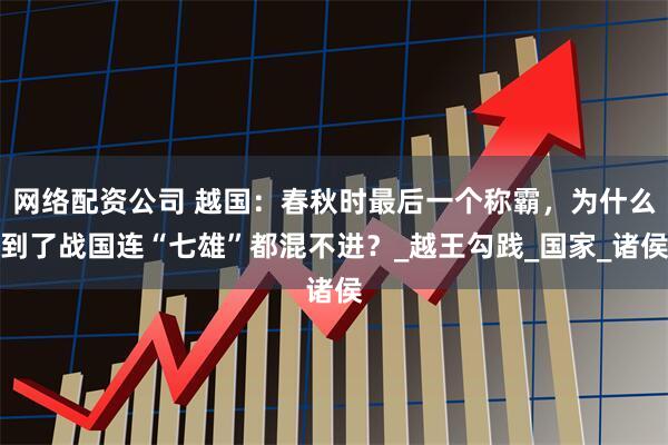 网络配资公司 越国：春秋时最后一个称霸，为什么到了战国连“七雄”都混不进？_越王勾践_国家_诸侯