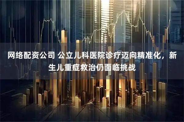 网络配资公司 公立儿科医院诊疗迈向精准化，新生儿重症救治仍面临挑战