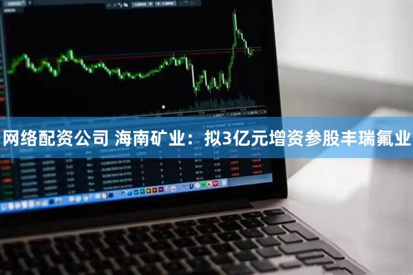 网络配资公司 海南矿业：拟3亿元增资参股丰瑞氟业