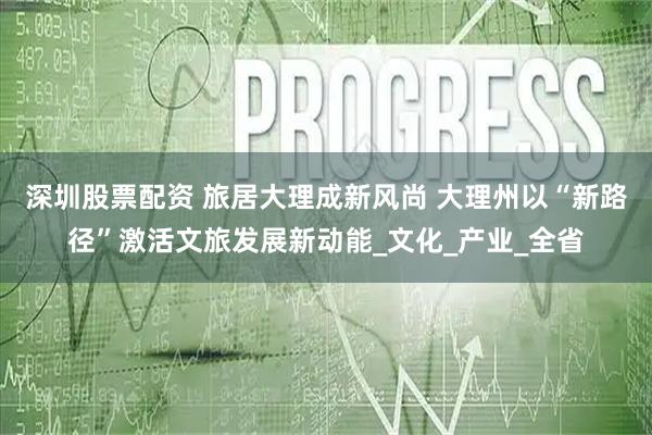 深圳股票配资 旅居大理成新风尚 大理州以“新路径”激活文旅发展新动能_文化_产业_全省