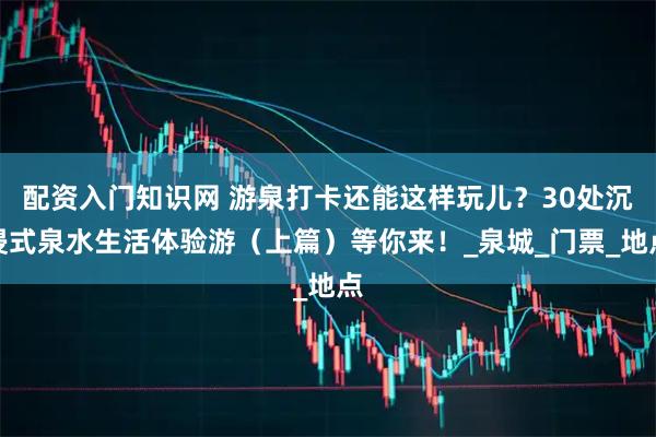 配资入门知识网 游泉打卡还能这样玩儿？30处沉浸式泉水生活体验游（上篇）等你来！_泉城_门票_地点