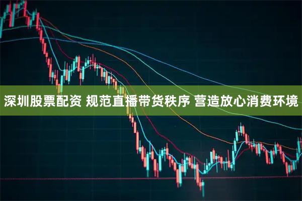 深圳股票配资 规范直播带货秩序 营造放心消费环境