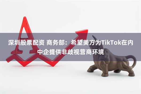 深圳股票配资 商务部：希望美方为TikTok在内中企提供非歧视营商环境