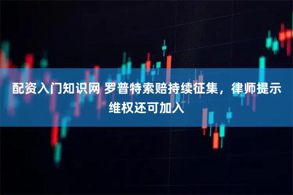 配资入门知识网 罗普特索赔持续征集，律师提示维权还可加入