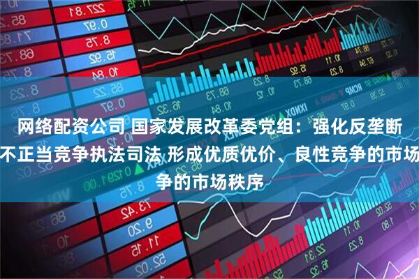 网络配资公司 国家发展改革委党组：强化反垄断和反不正当竞争执法司法 形成优质优价、良性竞争的市场秩序