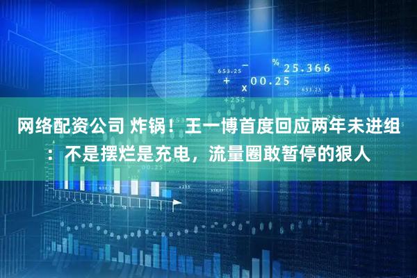 网络配资公司 炸锅！王一博首度回应两年未进组：不是摆烂是充电，流量圈敢暂停的狠人